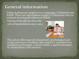  Today students are taught in two languages, Lithuanian and
Polish. There are 208 students taught in Lithuanian and 120
students learning all subjects in Polish.
 Valerija Orševska has been the
school headmistress since 2003.
 The school offers special educational, psychological and
social assistance to students who require it, provided by a
qualified psychologist, a social worker, a speech therapist,
in collaboration with teachers.
 