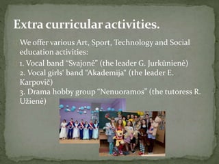  We offer various Art, Sport, Technology and Social
education activities:
 1. Vocal band “Svajonė” (the leader G. Jurkūnienė)
2. Vocal girls‘ band “Akademija“ (the leader E.
Karpovič)
3. Drama hobby group “Nenuoramos” (the tutoress R.
Užienė)
 