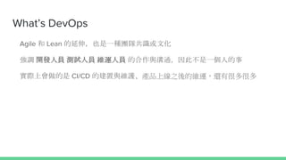 What’s DevOps
Agile 和 Lean 的延伸，也是一種團隊共識或文化
強調 開發人員 測試人員 維運人員 的合作與溝通，因此不是一個人的事
實際上會做的是 CI/CD 的建置與維護、產品上線之後的維運，還有很多很多
 