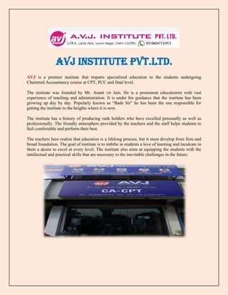 AVJ INSTITUTE PVT.LTD.
AVJ is a premier institute that imparts specialized education to the students undergoing
Chartered Accountancy course at CPT, PCC and final level.
The institute was founded by Mr. Anant vir Jain. He is a prominent educationist with vast
experience of teaching and administration. It is under his guidance that the institute has been
growing up day by day. Popularly known as “Bade Sir” he has been the one responsible for
getting the institute to the heights where it is now.
The institute has a history of producing rank holders who have excelled personally as well as
professionally. The friendly atmosphere provided by the teachers and the staff helps students to
feel comfortable and perform their best.
The teachers here realize that education is a lifelong process, but it must develop from firm and
broad foundation. The goal of institute is to imbibe in students a love of learning and inculcate in
them a desire to excel at every level. The institute also aims at equipping the students with the
intellectual and practical skills that are necessary to the inevitable challenges in the future.
 
