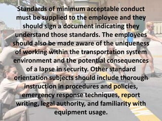 Standards of minimum acceptable conduct
must be supplied to the employee and they
should sign a document indicating they
understand those standards. The employees
should also be made aware of the uniqueness
of working within the transportation system
environment and the potential consequences
of a lapse in security. Other standard
orientation subjects should include thorough
instruction in procedures and policies,
emergency response techniques, report
writing, legal authority, and familiarity with
equipment usage.
 