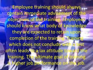 Employee training should always
contain immediate advisement of the
objectives of the training. Employees
should know what body of knowledge
they are expected to retain upon
completion of the training. Training
which does not conclude with a test
often leads to a lax attitude toward the
training. The ultimate goal of training
is higher job performance on the job.
 