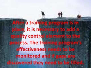 After a training program is in
place, it is necessary to add a
quality control element to the
process. The training program’s
effectiveness needs to be
monitored and if gaps are
discovered they need to be filled.
 
