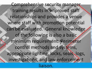 Comprehensive security manager
training results in improved staff
relationships and provides a venue
where staff with promotion potential
can be evaluated. General knowledge
of the following is also a basic
minimum requirement: Perimeter
control methods and systems,
appropriate lighting, locks, seals, logs,
investigations, and law enforcement
liaison.
 