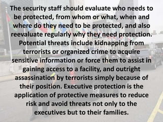 The security staff should evaluate who needs to
be protected, from whom or what, when and
where do they need to be protected, and also
reevaluate regularly why they need protection.
Potential threats include kidnapping from
terrorists or organized crime to acquire
sensitive information or force them to assist in
gaining access to a facility, and outright
assassination by terrorists simply because of
their position. Executive protection is the
application of protective measures to reduce
risk and avoid threats not only to the
executives but to their families.
 