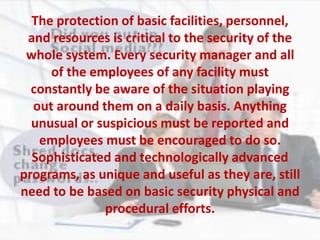 The protection of basic facilities, personnel,
and resources is critical to the security of the
whole system. Every security manager and all
of the employees of any facility must
constantly be aware of the situation playing
out around them on a daily basis. Anything
unusual or suspicious must be reported and
employees must be encouraged to do so.
Sophisticated and technologically advanced
programs, as unique and useful as they are, still
need to be based on basic security physical and
procedural efforts.
 