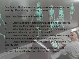 Case Study: Draft appropriate questions to ask a prospective
security officer during the hiring process.
Discussion Questions and Exercises
1. Create a checklist establishing good hiring procedures.
2. What are the attributes of good patrol plan?
3. What techniques should be applied in conducting a
proper internal and external vehicle search?
4. How can a company best create a quality assurance plan
for maintaining a professional security work force?
5. Discuss the most important aspects of a personnel
security plan.
6. Draft a memo instructing senior executives on the
necessity for an effective executive protection plan.
 