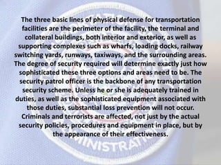 The three basic lines of physical defense for transportation
facilities are the perimeter of the facility, the terminal and
collateral buildings, both interior and exterior, as well as
supporting complexes such as wharfs, loading docks, railway
switching yards, runways, taxiways, and the surrounding areas.
The degree of security required will determine exactly just how
sophisticated these three options and areas need to be. The
security patrol officer is the backbone of any transportation
security scheme. Unless he or she is adequately trained in
duties, as well as the sophisticated equipment associated with
those duties, substantial loss prevention will not occur.
Criminals and terrorists are affected, not just by the actual
security policies, procedures and equipment in place, but by
the appearance of their effectiveness.
 