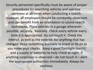 Security personnel specifically must be aware of proper
procedures for searching vehicles and exercise
alertness at all times when conducting a search.
However, all employees should be constantly observant
and can benefit from an orientation to sound search
techniques. Place vehicles in a garage whenever
possible, securely. Basically: Check every vehicle every
time it is approached. Do not touch it. Check the
interior, as well as the exterior, for anything that has
changed. Keep something available to kneel or lie on as
you make your checks. Keep a good flashlight (torch)
and a supply of batteries to help check at night. If
anything suspicious is observed—do not touch it—alert
the appropriate authorities immediately. Always be
cautious.
 