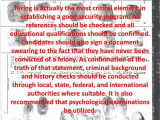 Hiring is actually the most critical element in
establishing a good security program. All
references should be checked and all
educational qualifications should be confirmed.
Candidates should also sign a document
swearing to the fact that they have never been
convicted of a felony. As confirmation of the
truth of that statement, criminal background
and history checks should be conducted
through local, state, federal, and international
authorities where suitable. It is also
recommended that psychological examinations
be utilized.
 