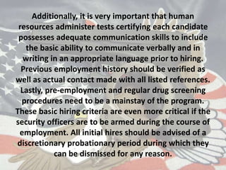 Additionally, it is very important that human
resources administer tests certifying each candidate
possesses adequate communication skills to include
the basic ability to communicate verbally and in
writing in an appropriate language prior to hiring.
Previous employment history should be verified as
well as actual contact made with all listed references.
Lastly, pre-employment and regular drug screening
procedures need to be a mainstay of the program.
These basic hiring criteria are even more critical if the
security officers are to be armed during the course of
employment. All initial hires should be advised of a
discretionary probationary period during which they
can be dismissed for any reason.
 