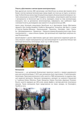 10
Участь у фестивалях з метою промо велотранспорту
Вже другий рік поспіль АВК організовує свої ВелоТочки на різних фестивалях міста
Києва з метою промоції велокультури серед людей, які поки що не їздять на велоси-
педі. На ВелоТочках волонтери Асоціації влаштовують безкоштовний велопрокат, тес-
тують мешканців на знання ПДР та видають «велоправа», влаштовують майстер-класи
з велоремонту та безпечної їзди по місту, проводять лекції на тему велокультури,
показують кіно за допомогою велогенератора, інформують про найближчі події
з веложиття міста, розповідають про проекти та як долучитися до АВК.
Цього року Асоціація влаштувала ВелоТочки на 6 фестивалях Києва (Фестиваль
здоров’я, Kyiv Sunday Breakfast, ProМісто, МолодьFest, ГогольFest, Дій Фест), а також
у 9 містах України (Вінниця – Хмельницький – Тернопіль – Житомир – Київ – Полта-
ва – Дніпродзержинськ – Кременчук – Черкаси) в рамках Всеукраїнського туру «Енер-
гонезалежність — наша спільна справа». До організації всіх подій було залучено по-
над 30 волонтерів.
Даний формат є досить ефективним, адже дає змогу одночасно надихнути дуже ве-
лику кількість людей приєднуватися до лав велосипедистів та дізнатися більше про
велоподії (велошколу, велопаради, акції і т.д.) та АВК загалом.
Велошколи
Велошкола — це щотижневі безкоштовні практичні заняття з правил дорожнього
руху для велопочатківців. У 2015 для велошколи було підготовано 19 велотренерів-
волонтерів. Підготовка включала в себе заняття з ПДР, веломеханіки та надання пер-
шої медичної допомоги. Навчання проводились щонеділі (за наявності бажаючих)
у 7 районах Києва: Оболонь, Поділ, Хрещатик, Нивки, Голосієво, Дарниця, Позняки.
Всього заняття відвідало до 200 учнів, маємо фідбек у вигляді десятків позитивних
відгуків. Також велошкола була представлена на таких заходах, як Гогольфест,
ПроМісто та ін.
 