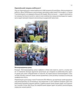 11
Європейський тиждень мобільності
Під час Європейського тижня мобільності АВК провела Осінній День «Велосипедом на
роботу», День ПАРКУвання, велосипедну програму на фестивалі «Гогольфест», а також
5 велоекскурсій, які відвідали близько 60 людей. Мета останніх — надати можливість
по-новому поглянути на місто, завести нові знайомства серед велосипедистів і надих-
нути надалі використовувати велосипед як щоденний транспорт.
Велопрацедавець року
Конкурс «Велопрацедавець року» відбувся в Києві вже вшосте, участь у ньому взя-
ли 12 компаній. Конкурс відзначає організації, що створили на робочому місці зруч-
ні умови для своїх співробітників та клієнтів, які користуються велосипедами. Стаю-
чи bike-friendly, компанії таким чином проявляють свою активну позицію на шляху до
комфортного міста.
Переможцем цього року стала IT-компанія ZEO-Alliance, що пропонує своїм працівни-
кам велопарковку на 20 веломісць під накриттям і в зоні надійної охорони. Для спів-
робітників працюють душові кабінки, а адміністрація також щодня надає чисті рушни-
ки й засоби гігієни. Від 20 до 30 співробітників щодня їздять на роботу велосипедом,
серед них немало дівчат.
 