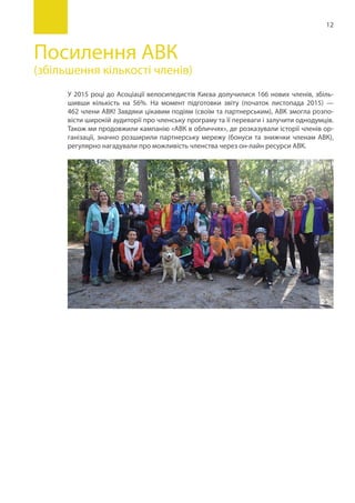12
Посилення АВК
(збільшення кількості членів)
У 2015 році до Асоціації велосипедистів Києва долучилися 166 нових членів, збіль-
шивши кількість на 56%. На момент підготовки звіту (початок листопада 2015) —
462 члени АВК! Завдяки цікавим подіям (своїм та партнерським), АВК змогла розпо-
вісти широкій аудиторії про членську програму та її переваги і залучити однодумців.
Також ми продовжили кампанію «АВК в обличчях», де розказували історії членів ор-
ганізації, значно розширили партнерську мережу (бонуси та знижчки членам АВК),
регулярно нагадували про можливість членства через он-лайн ресурси АВК.
 