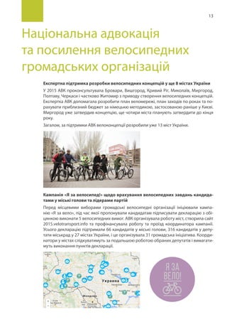 13
Національна адвокація
та посилення велосипедних
громадських організацій
Експертна підтримка розробки велосипедних концепцій у ще 8 містах України
У 2015 АВК проконсультувала Бровари, Вишгород, Кривий Ріг, Миколаїв, Миргород,
Полтаву, Черкаси і частково Житомир з приводу створення велосипедних концепцій.
Експертка АВК допомагала розробити план веломережі, план заходів по роках та по-
рахувати приблизний бюджет за німецькю методикою, застосованою раніше у Києві.
Миргород уже затвердив концепцію, ще чотири міста планують затвердити до кінця
року.
Загалом, за підтримки АВК велоконцепції розробили уже 13 міст України.
Кампанія «Я за велосипед!» щодо врахування велосипедних завдань кандида-
тами у міські голови та лідерами партій
Перед місцевими виборами громадські велосипедні організації ініціювали кампа-
нію «Я за вело», під час якої пропонували кандидатам підписувати декларацію з обі-
цянкою виконати 5 велосипедних вимог. АВК організувала роботу міст, створила сайт
2015.velotransport.info та профінансувала роботу та проїзд координатора кампанії.
Усього декларацію підтримали 66 кандидатів у міські голови, 316 кандидатів у депу-
тати міськрад у 27 містах України, і це організувала 31 громадська ініціатива. Коорди-
натори у містах слідкуватимуть за подальшою роботою обраних депутатів і вимагати-
муть виконання пунктів декларації.
 