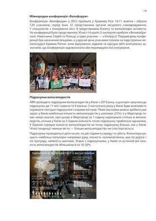 14
Міжнародна конференція «Велофорум»
Конференція «Велофорум» у 2015 пройшла у Кривому Розі 10-11 жовтня і зібрала
120 учасників, серед яких 32 представники органів місцевого самоврядування,
7 спеціалістів з планування міст, 8 представників бізнесу та велосипедні активісти.
На конференції було представлено 30 міст і 6 країн (5 експертів прибули з Великобри-
танії, Німеччини, Сербії та Польщі, а один учасник — з Білорусі). Перший день конфе-
ренції був насичений лекціями, а у другий день учасники поїхали на індустріальні ве-
лоекскурсії Кривим Рогом: зони відчуження, відвали та кар’єри. 66% опитуваних за-
значили, що конференція задовольнила або перевищила їхні очікування.
Підрахунки велосипедистів
АВК проводить підрахунки велосипедистів у Києві з 2014 року, а цьогоріч залучила до
підрахунку ще 11 міст навесні та 4 восени. З наступного року у Києві буде можливість
порівняти свої дані підрахунків з іншими містами. Певні висновки можна зробити уже
зараз: у Києві найбільша кількість велосипедистів у шоломах (25%), а у Миргороді та-
ких немає взагалі, при цьому в Миргороді за 1 годину нарахували стільки ж велоси-
педстів, скільки у Києві за 2 години (кількість точок підрахунку приблизно однакова).
У Харкові середня кількість велосипедистів на точку підрахунку більша, ніж у Києві.
Чіткої тенденції «менше місто — більше велосипедистів» не спостерігається.
Підрахунки проводяться двічі на рік, по дві години в середу і в суботу. Волонтери ра-
хують найбільш популярні напрямки руху, кількість чоловіків/жінок, рух по дорозі /
по тротуару, наявність шоломів. Згідно з підрахунками, у Києві за останній рік кіль-
кість велосипедистів збільшилася на 16-30%.
 