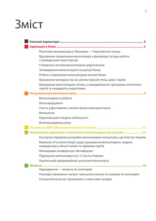 2
Ключові індикатори ...................................................................................................... 3
Адвокація у Києві .......................................................................................................... 5
	 Реалізація веломаршруту Троєщина — Європейська площа
	 Врахування перевезення велосипедів у фунікулері та інша робота
	 з громадським транспортом
	 Створення системи велосипедних дороговказів
	 Затвердження велосипедної концепції Києва
	 Робота з недоліками велосипедних шляхів Києва
	 Врахування велоруху під час реконструкцій площ, доріг, парків
	 Врахування велосипедних питань у передвиборчих програмах політичних
	 партій та кандидатів у мери Києва
Популяризація велотранспорту ................................................................................. 9
	 Велосипедом на роботу
	 Велопарад дівчат
	 Участь у фестивалях з метою промо велотранспорту
	 Велошколи
	 Європейський тиждень мобільності
	 Велопрацедавець року
Посилення АВК (збільшення кількості членів) ....................................................... 12
Національна адвокація та посилення велосипедних організацій ...................... 13
	 Експертна підтримка розробки велосипедних концепцій у ще 8 містах України
	 Кампанія «Я за велосипед!» щодо врахування велосипедних завдань
	 кандидатами у міські голови та лідерами партій
	 Міжнародна конференція «Велофорум»
	 Підрахунки велосипедистів у 12 містах України
	 Український інформаційний центр велотранспорту
Фінанси .......................................................................................................................... 16	
	 Надходження — витрати по категоріях
	 Розподіл отримання і витрат членського внеску та пожертв по категоріях
	 Скільки бізнесів нас підтримали і у яких саме заходах
Зміст
 