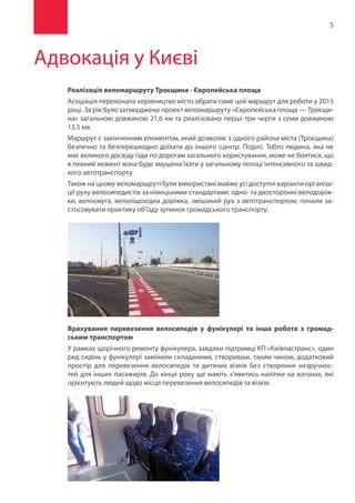 5
Адвокація у Києві
Реалізація веломаршруту Троєщина - Європейська площа
Асоціація переконала керівництво місто обрати саме цей маршрут для роботи у 2015
році. За рік було затверджено проект веломаршруту «Європейська площа — Троєщи-
на» загальною довжиною 21,6 км та реалізовано перші три черги з семи довжиною
13,5 км.
Маршрут є закінченним елементом, який дозволяє з одного района міста (Троєщина)
безпечно та безперешкодно доїхати до іншого (центр, Поділ). Тобто людина, яка не
має великого досвіду їзди по дорогам загального користування, може не боятися, що
в певний момент вона буде змушена їхати у загальному потоці інтенсивного та швид-
кого автотранспорту.
Також на цьому веломаршруті були використані майже усі доступні варіанти організа-
ції руху велосипедистів за німецькими стандартами: одно- та двосторонні велодоріж-
ки, велосмуга, велопішохідна доріжка, змішаний рух з автотранспортом; почали за-
стосовувати практику об’їзду зупинок громадського транспорту.
Врахування перевезення велосипедів у фунікулері та інша робота з громад-
ським транспортом
У рамках щорічного ремонту фунікулера, завдяки підтримці КП «Київпастранс», один
ряд сидінь у фунікулері замінили складаними, створивши, таким чином, додатковий
простір для перевезення велосипедів та дитячих візків без створення незручнос-
тей для інших пасажирів. До кінця року ще мають з’явитись наліпки на вагонах, які
орієнтують людей щодо місця перевезення велосипедів та візків.
 