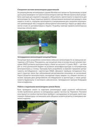 6
Створення системи велосипедних дороговказів
На рекреаційному веломаршруті уздовж Матвіївської затоки на Трухановому острові
цього року проведено тестування велосипедної навігації. Метою проекту було розро-
бити навігацію для окремого маршруту, облаштувати, протестувати їх корисність для
велосипедистів. Якщо подальші проекти з облаштування велонавігації доведуть свою
користь та якість, плануємо пропонувати ці напрацювання для створення національ-
них рекомендацій або стандартів облаштування велонавігації. Наразі ця сфера абсо-
лютно нічим не регламентована в Україні. Розробку навігації провела волонтерська
ініціатива «Агенти змін».
Затвердження велосипедної концепції Києва
Концепцію було розроблено колективом київських велосипедистів за німецькою ме-
тодикою у 2014 році. Планувалось, що концепція ляже в основу міської цільової про-
грами (МЦП) розвитку велотранспорту у Києві на наступні 3-5 років. МЦП — це план
дій та чітко розписаний бюджет на розвиток велоінфраструктури та популяризацію
велотранспорту у столиці. Програму було розроблено за фахової підтримки депар-
таменту містобудування і архітектури КМДА. Документ пройшов погодження біль-
шості структур, проте був заблокований департаментом економіки, як негалузевий.
Наразі розвиток велотранспорту закладений серед завдань та у бюджет міських ці-
льових програм двох департаментів: містобудування та архітектури, а також депар-
таменту будівництва та житлового забезпечення. Затвердження програм Київрадою
поки не відбулось.
Робота з недоліками велосипедних шляхів Києва
Було проведено аналіз та надіслано рекомендації щодо усунення небезпечних
та/або проблемних ділянок на велодоріжці уздовж частини пр. Перемоги. Рекламні
конструкції та стихійна торгівля були прибрані з велодоріжки та тротуарів, проте кор-
порація «Київавтодор» не виконала своїх обіцянок оновити розмітку та виправити ви-
явлені недоліки.
 