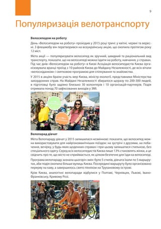 9
Популяризація велотранспорту
Велосипедом на роботу
День «Велосипедом на роботу» проходив у 2015 році тричі: у квітні, червні та верес-
ні. З флешмобу він перетворився на всеукраїнську акцію, що охопила протягом року
12 міст.
Мета акції — популяризувати велосипед як зручний, швидкий та раціональний вид
транспорту, показати, що на велосипеді можна їздити на роботу, навчання, у справах.
Під час днів «Велосипедом на роботу» в Києві Асоціація велосипедистів Києва орга-
нізовувала вранці проїзд з 10 районів Києва до Майдану Незалежності, де всіх вітали
«велосніданком» і святковою програмою для спілкування та знайомства.
У 2015 в акціях брали участь мер Києва, міністр екології, представники Міністерства
закордонних справ. На Майдані Незалежності збиралося щоразу по 200-300 людей,
в підготовці було задіяно близько 30 волонтерів і 10 організацій-партнерів. Подія
отримала понад 70 зафіксованих виходів у ЗМІ.
Велопарад дівчат
Мета Велопараду дівчат у 2015 залишилася незмінною: показати, що велосипед мож-
на використовувати для найрізноманітніших поїздок: на зустрічі з друзями, на поба-
чення, вечірку, у будь-яких щоденних справах і при цьому залишатися стильною, без
спеціального одягу. Серед всіх велосипедистів Києва лише 13% становлять жінки, а це
свідчить про те, що місто не сприймається, як цілком безпечне для їзди на велосипеді.
Програма велопараду зазнала цьогоріч змін: було 5 стилів, дівчата їхали по 5 маршру-
тах, аби подія охопила більше вулиць Києва. Посередині маршруту було організовано
перерву на каву, а завершилось свято пікніком на Трухановому острові.
Крім Києва, аналогічні велопаради відбулися у Полтаві, Чернівцях, Львові, Івано-
Франківську, Кривому Розі.
 