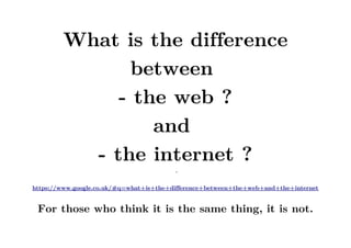 What is the difference
between
- the web ?
and
- the internet ?
–
https://www.google.co.uk/#q=what+is+the+difference+between+the+web+and+the+internet
For those who think it is the same thing, it is not.
 