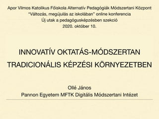 INNOVATÍV OKTATÁS-MÓDSZERTAN
TRADICIONÁLIS KÉPZÉSI KÖRNYEZETBEN
Ollé János

Pannon Egyetem MFTK Digitális Módszertani Intézet
Apor Vilmos Katolikus Főiskola Alternatív Pedagógiák Módszertani Központ

“Változás, megújulás az iskolában” online konferencia

Új utak a pedagógusképzésben szekció

2020. október 10.
 