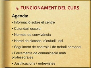 Agenda:
▪ Informació sobre el centre
▪ Calendari escolar
▪ Normes de convivència
▪ Horari de classes, d’estudi i oci
▪ Seguiment de controls i de treball personal
▪ Ferramenta de comunicació amb
professors/es
▪ Justificacions / entrevistes
5. FUNCIONAMENT DEL CURS
 