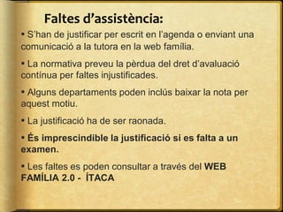 Faltes d’assistència:
▪ S’han de justificar per escrit en l’agenda o enviant una
comunicació a la tutora en la web família.
▪ La normativa preveu la pèrdua del dret d’avaluació
contínua per faltes injustificades.
▪ Alguns departaments poden inclús baixar la nota per
aquest motiu.
▪ La justificació ha de ser raonada.
▪ És imprescindible la justificació si es falta a un
examen.
▪ Les faltes es poden consultar a través del WEB
FAMÍLIA 2.0 - ÍTACA
 