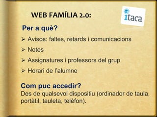 WEB FAMÍLIA 2.0:
Per a què?
⮚ Avisos: faltes, retards i comunicacions
⮚ Notes
⮚ Assignatures i professors del grup
⮚ Horari de l’alumne
Com puc accedir?
Des de qualsevol dispositiu (ordinador de taula,
portàtil, tauleta, telèfon).
 