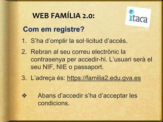 WEB FAMÍLIA 2.0:
Com em registre?
1. S’ha d’omplir la sol·licitud d’accés.
2. Rebran al seu correu electrònic la
contrasenya per accedir-hi. L’usuari serà el
seu NIF, NIE o passaport.
3. L’adreça és: https://familia2.edu.gva.es
❖ Abans d’accedir s’ha d’acceptar les
condicions.
 
