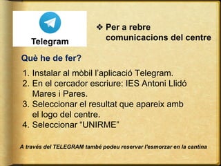 Què he de fer?
1. Instalar al mòbil l’aplicació Telegram.
2. En el cercador escriure: IES Antoni Llidó
Mares i Pares.
3. Seleccionar el resultat que apareix amb
el logo del centre.
4. Seleccionar “UNIRME”
❖ Per a rebre
comunicacions del centre
A través del TELEGRAM també podeu reservar l'esmorzar en la cantina
 