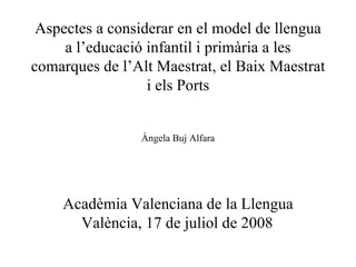 Aspectes a considerar en el model de llengua a l’educació infantil i primària a les comarques de l’Alt Maestrat, el Baix Maestrat i els Ports Àngela Buj Alfara Acadèmia Valenciana de la Llengua València, 17 de juliol de 2008   
