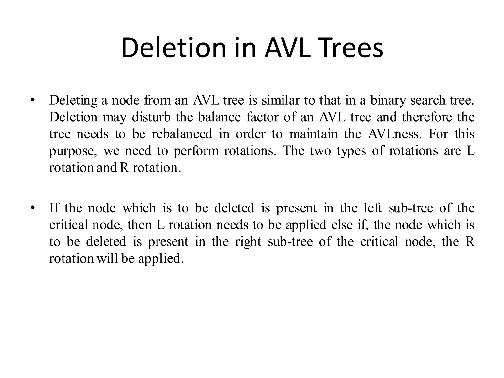 Deletion in AVL Trees
• Deleting a node from an AVL tree is similar to that in a binary search tree.
Deletion may disturb the balance factor of an AVL tree and therefore the
tree needs to be rebalanced in order to maintain the AVLness. For this
purpose, we need to perform rotations. The two types of rotations are L
rotation and R rotation.
• If the node which is to be deleted is present in the left sub-tree of the
critical node, then L rotation needs to be applied else if, the node which is
to be deleted is present in the right sub-tree of the critical node, the R
rotation will be applied.
 