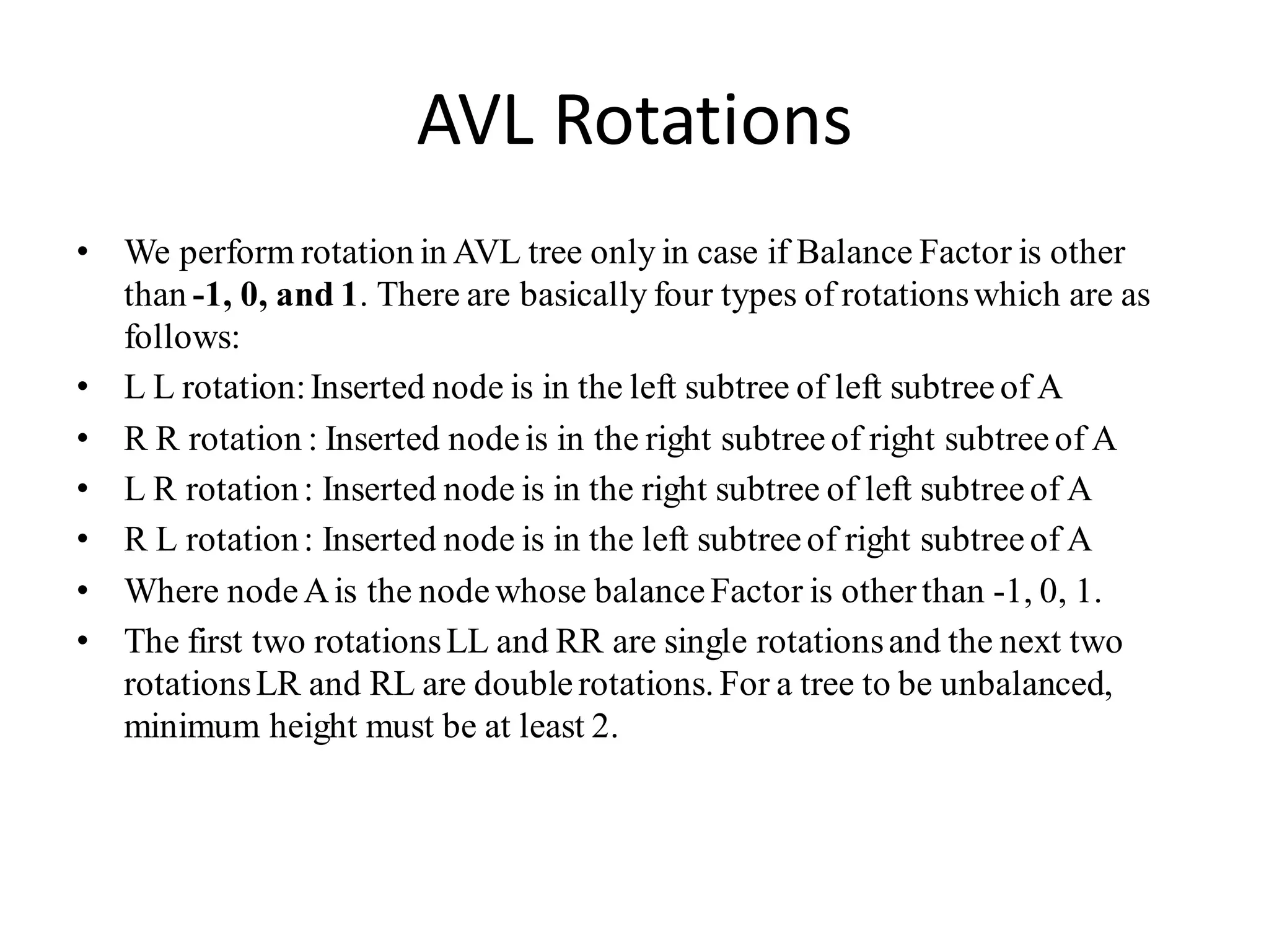 AVL Rotations
• We perform rotation in AVL tree only in case if Balance Factor is other
than -1, 0, and 1. There are basically four types of rotationswhich are as
follows:
• L L rotation:Inserted node is in the left subtree of left subtree of A
• R R rotation : Inserted node is in the right subtree of right subtree of A
• L R rotation: Inserted node is in the right subtree of left subtreeof A
• R L rotation: Inserted node is in the left subtreeof right subtreeof A
• Where nodeAis the nodewhose balanceFactor is otherthan -1, 0, 1.
• The first two rotationsLL and RR are single rotationsand the next two
rotationsLR and RL are doublerotations. For a tree to be unbalanced,
minimum height must be at least 2.
 