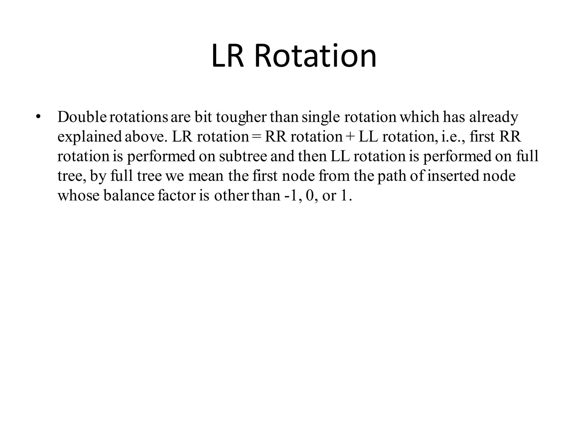 LR Rotation
• Doublerotationsare bit tougher than single rotation which has already
explained above. LR rotation = RR rotation + LL rotation, i.e., first RR
rotation is performed on subtree and then LL rotation is performed on full
tree, by full tree we mean the first node from the path of inserted node
whose balancefactor is otherthan -1, 0, or 1.
 