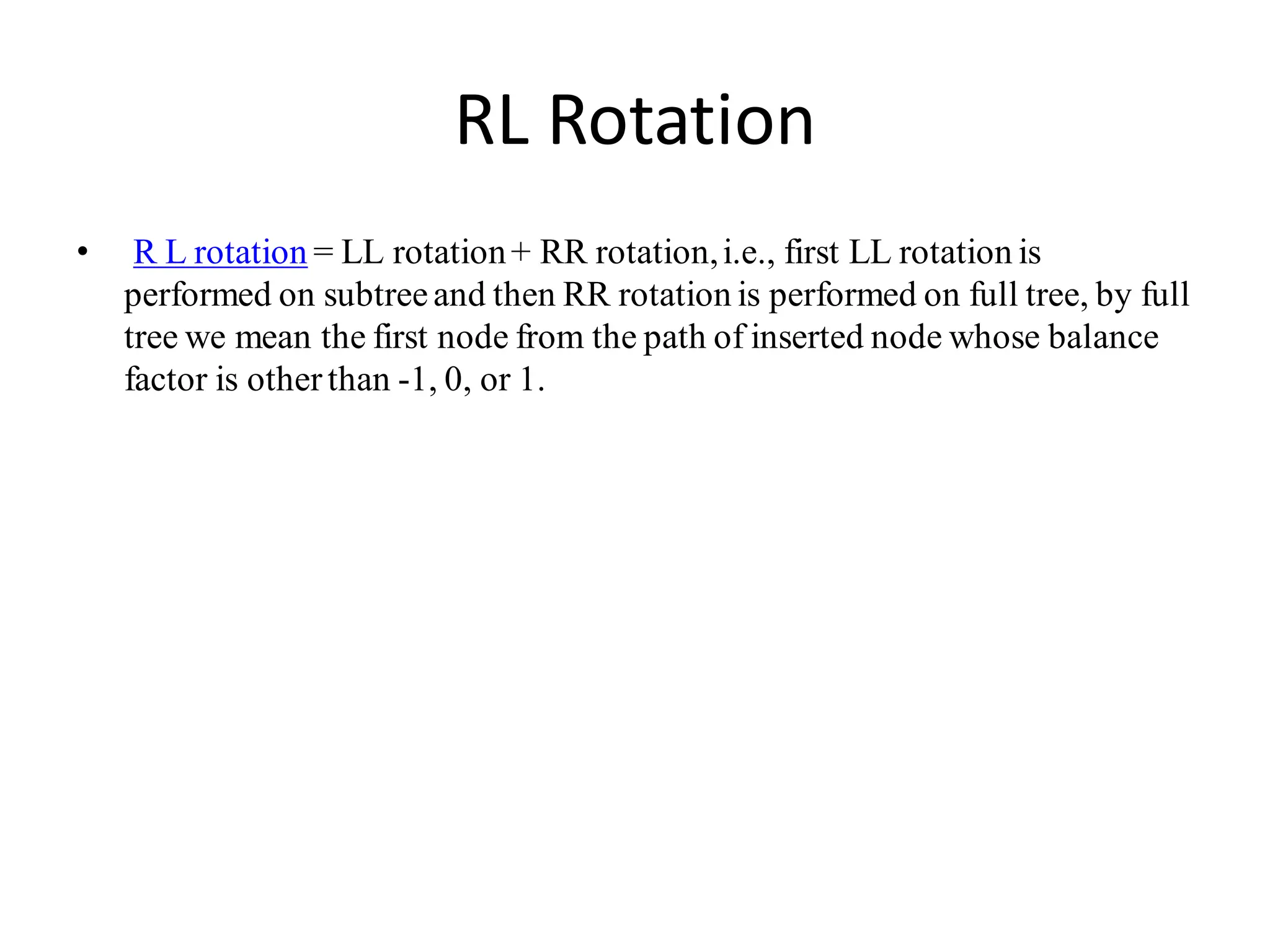 RL Rotation
• R L rotation = LL rotation+ RR rotation,i.e., first LL rotation is
performed on subtreeand then RR rotation is performed on full tree, by full
tree we mean the first node from the path of inserted node whose balance
factor is otherthan -1, 0, or 1.
 