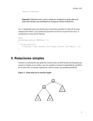 Árboles AVL
return t->altura;
}

Important: Debemos tener mucho cuidado en actualizar el campo altura de
cada nodo siempre que modiﬁquemos de alguna manera el árbol AVL.

Así, es importante tener una función que nos permita actualizar la altura de un nodo
cualquiera del árbol y cuyo tiempo de ejecución sea O(1) en el peor de los casos. A
continuación se lista una tal función:
void
actualizar_altura (AVLTree * t)
{
if(!es_vacio(t))
t->altura = max (altura ((t)->izq), altura ((t)->der)) + 1;
}

5. Rotaciones simples
Veremos a continuación una operación sencilla sobre un árbol binario de búsqueda que
conserva el órden en sus nodos y que nos ayudará a restaurar la propiedad de equilibrio
de un árbol AVL al efectuar operaciones sobre el mismo que puedan perturbarla.
Figure 3. Árbol antes de la rotación simple

7

 