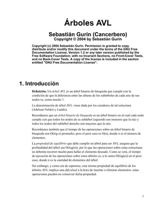 Árboles AVL
Sebastián Gurin (Cancerbero)
Copyright © 2004 by Sebastián Gurin
Copyright (c) 2004 Sebastián Gurin. Permission is granted to copy,
distribute and/or modify this document under the terms of the GNU Free
Documentation License, Version 1.2 or any later version published by the
Free Software Foundation; with no Invariant Sections, no Front-Cover Texts,
and no Back-Cover Texts. A copy of the license is included in the section
entitled "GNU Free Documentation License".
1. Introducción
Definición. Un árbol AVL es un árbol binario de búsqueda que cumple con la
condición de que la diferencia entre las alturas de los subárboles de cada uno de sus
nodos es, como mucho 1.
La denominación de árbol AVL viene dada por los creadores de tal estructura
(Adelson-Velskii y Landis).
Recordamos que un árbol binario de búsqueda es un árbol binario en el cual cada nodo
cumple con que todos los nodos de su subárbol izquierdo son menores que la raíz y
todos los nodos del subárbol derecho son mayores que la raíz.
Recordamos también que el tiempo de las operaciones sobre un árbol binario de
búsqueda son O(log n) promedio, pero el peor caso es O(n), donde n es el número de
elementos.
La propiedad de equilibrio que debe cumplir un árbol para ser AVL asegura que la
profundidad del árbol sea O(log(n)), por lo que las operaciones sobre estas estructuras
no deberán recorrer mucho para hallar el elemento deseado. Como se verá, el tiempo
de ejecución de las operaciónes sobre estos árboles es, a lo sumo O(log(n)) en el peor
caso, donde n es la cantidad de elementos del árbol.
Sin embargo, y como era de esperarse, esta misma propiedad de equilibrio de los
árboles AVL implica una dificultad a la hora de insertar o eliminar elementos: estas
operaciones pueden no conservar dicha propiedad.
1
 