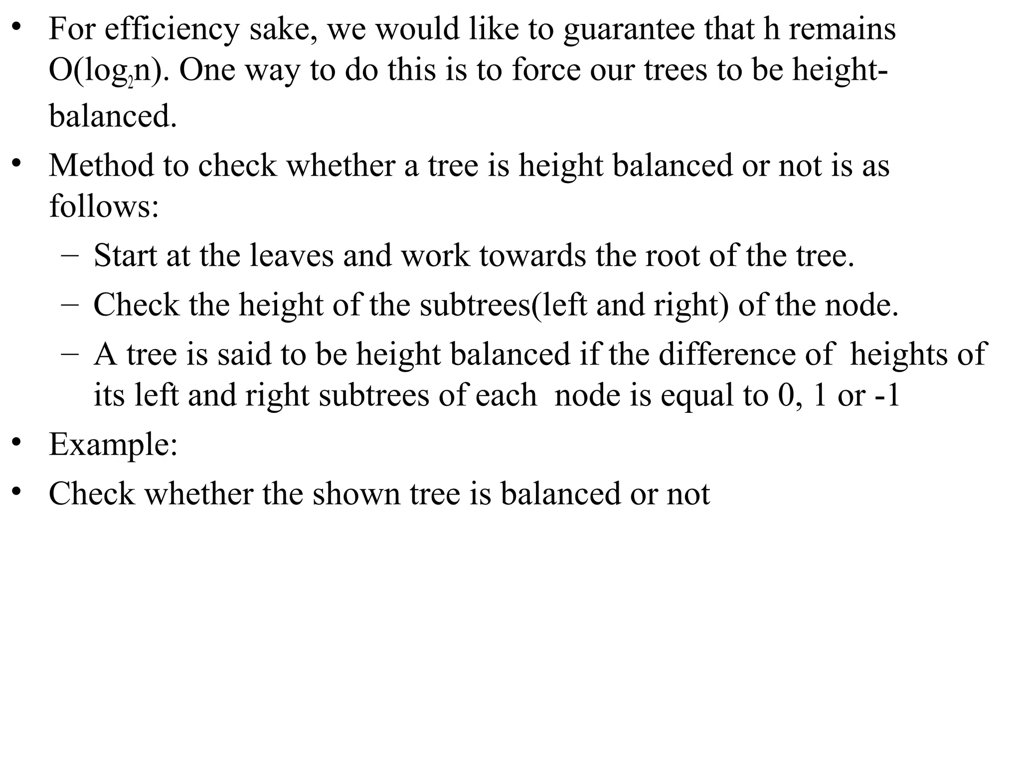 • For efficiency sake, we would like to guarantee that h remains 
O(log2n). One way to do this is to force our trees to be height-balanced. 
• Method to check whether a tree is height balanced or not is as 
follows: 
– Start at the leaves and work towards the root of the tree. 
– Check the height of the subtrees(left and right) of the node. 
– A tree is said to be height balanced if the difference of heights of 
its left and right subtrees of each node is equal to 0, 1 or -1 
• Example: 
• Check whether the shown tree is balanced or not 
 