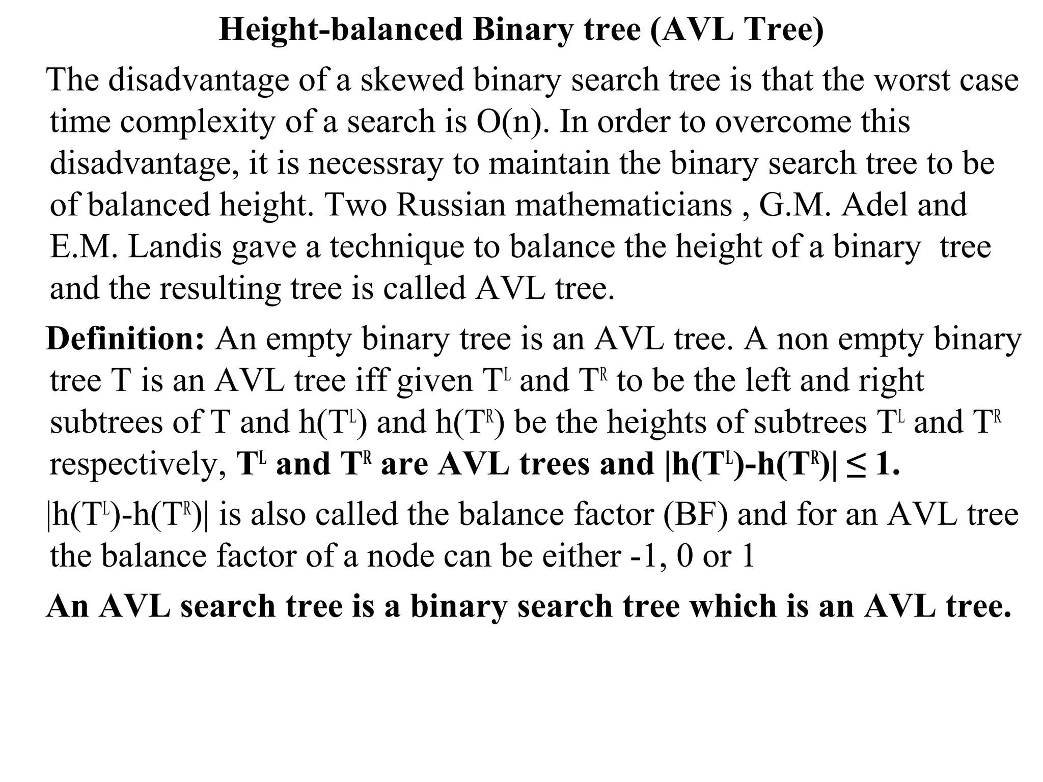 Height-balanced Binary tree (AVL Tree) 
The disadvantage of a skewed binary search tree is that the worst case 
time complexity of a search is O(n). In order to overcome this 
disadvantage, it is necessray to maintain the binary search tree to be 
of balanced height. Two Russian mathematicians , G.M. Adel and 
E.M. Landis gave a technique to balance the height of a binary tree 
and the resulting tree is called AVL tree. 
Definition: An empty binary tree is an AVL tree. A non empty binary 
tree T is an AVL tree iff given TL and TR to be the left and right 
subtrees of T and h(TL) and h(TR) be the heights of subtrees TL and TR 
respectively, TL and TR are AVL trees and |h(TL)-h(TR)| ≤ 1. 
|h(TL)-h(TR)| is also called the balance factor (BF) and for an AVL tree 
the balance factor of a node can be either -1, 0 or 1 
An AVL search tree is a binary search tree which is an AVL tree. 
 
