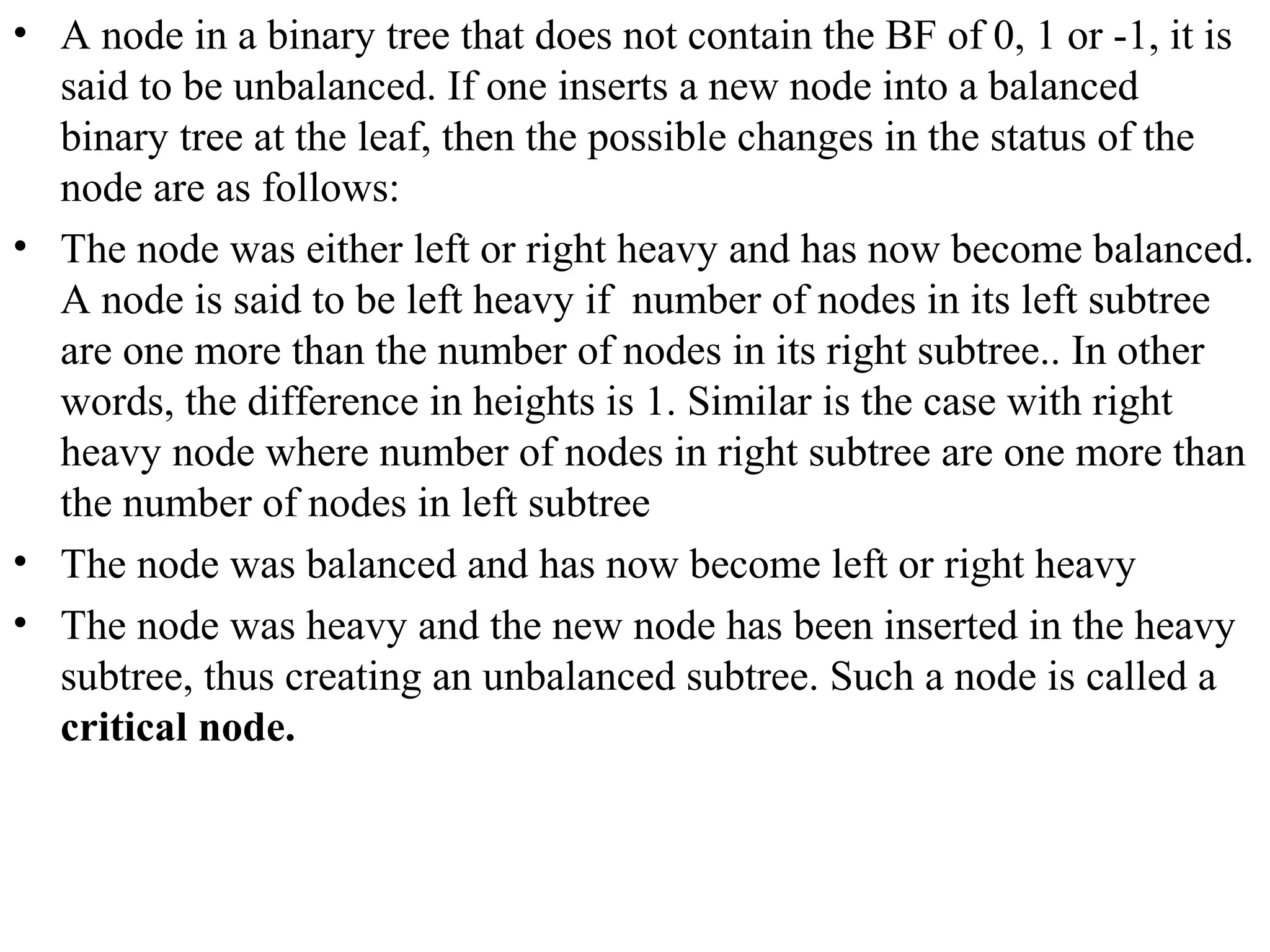 • A node in a binary tree that does not contain the BF of 0, 1 or -1, it is 
said to be unbalanced. If one inserts a new node into a balanced 
binary tree at the leaf, then the possible changes in the status of the 
node are as follows: 
• The node was either left or right heavy and has now become balanced. 
A node is said to be left heavy if number of nodes in its left subtree 
are one more than the number of nodes in its right subtree.. In other 
words, the difference in heights is 1. Similar is the case with right 
heavy node where number of nodes in right subtree are one more than 
the number of nodes in left subtree 
• The node was balanced and has now become left or right heavy 
• The node was heavy and the new node has been inserted in the heavy 
subtree, thus creating an unbalanced subtree. Such a node is called a 
critical node. 
 