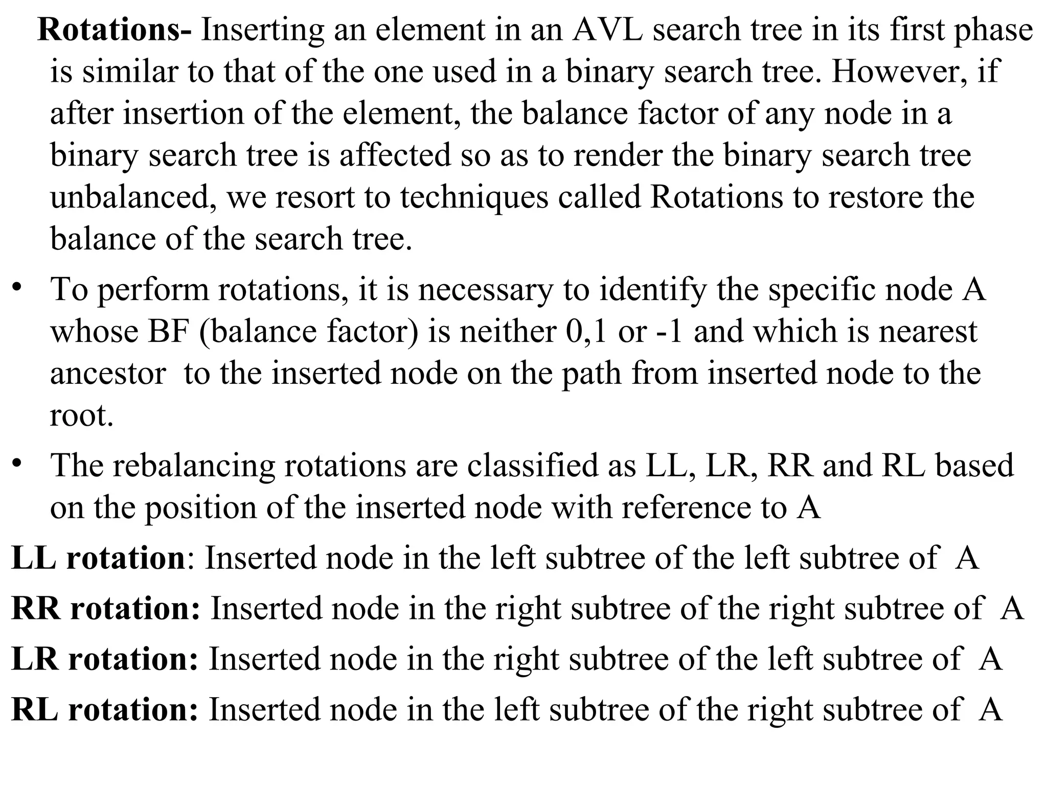 Rotations- Inserting an element in an AVL search tree in its first phase 
is similar to that of the one used in a binary search tree. However, if 
after insertion of the element, the balance factor of any node in a 
binary search tree is affected so as to render the binary search tree 
unbalanced, we resort to techniques called Rotations to restore the 
balance of the search tree. 
• To perform rotations, it is necessary to identify the specific node A 
whose BF (balance factor) is neither 0,1 or -1 and which is nearest 
ancestor to the inserted node on the path from inserted node to the 
root. 
• The rebalancing rotations are classified as LL, LR, RR and RL based 
on the position of the inserted node with reference to A 
LL rotation: Inserted node in the left subtree of the left subtree of A 
RR rotation: Inserted node in the right subtree of the right subtree of A 
LR rotation: Inserted node in the right subtree of the left subtree of A 
RL rotation: Inserted node in the left subtree of the right subtree of A 
 