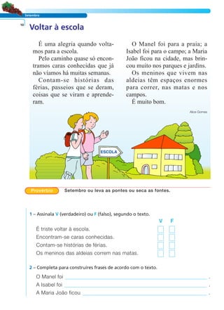 LER E COMPREENDER
Setembro
Voltar à escola10
É uma alegria quando volta-
mos para a escola.
Pelo caminho quase só encon-
tramos caras conhecidas que já
não víamos há muitas semanas.
Contam-se histórias das
férias, passeios que se deram,
coisas que se viram e aprende-
ram.
O Manel foi para a praia; a
Isabel foi para o campo; a Maria
João ficou na cidade, mas brin-
cou muito nos parques e jardins.
Os meninos que vivem nas
aldeias têm espaços enormes
para correr, nas matas e nos
campos.
É muito bom.
Alice Gomes
1 – Assinala V (verdadeiro) ou F (falso), segundo o texto.
V F
É triste voltar à escola.
Encontram-se caras conhecidas.
Contam-se histórias de férias.
Os meninos das aldeias correm nas matas.
O Manel foi .
A Isabel foi .
A Maria João ficou .
2 – Completa para construíres frases de acordo com o texto.
Provérbio Setembro ou leva as pontes ou seca as fontes.
 