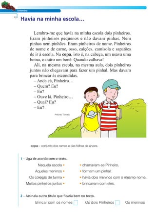 LER E COMPREENDER
Setembro
Havia na minha escola…12
Lembro-me que havia na minha escola dois pinheiros.
Eram pinheiros pequenos e não davam pinhas. Nem
pinhas nem pinhões. Eram pinheiros de nome. Pinheiros
de nome e de carne, osso, calções, camisola e sapatões
de ir à escola. Na copa, isto é, na cabeça, um usava uma
boina, o outro um boné. Quando calhava!
Ali, na mesma escola, na mesma aula, dois pinheiros
juntos não chegavam para fazer um pinhal. Mas davam
para brincar às escondidas.
– Anda cá, Pinheiro…
– Quem? Eu?
– Eu?
– Ouve lá, Pinheiro…
– Qual? Eu?
– Eu?
António Torrado
copa – conjunto dos ramos e das folhas da árvore.
1 – Liga de acordo com o texto.
Naquela escola • • chamavam-se Pinheiro.
Aqueles meninos • • formam um pinhal.
Os colegas de turma • • havia dois meninos com o mesmo nome.
Muitos pinheiros juntos • • brincavam com eles.
Brincar com os nomes Os dois Pinheiros Os meninos
2 – Assinala outro título que ficaria bem no texto.
 