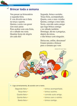 LER E COMPREENDER
Setembro
Brincar toda a semana14
Vou passar na brincadeira
a segunda-feira.
E vou divertir-me à farta
na terça e quarta.
Quinta e sexta vou gozar
sem mais parar.
Para acabar com esta festa,
só o sábado me resta.
Quantas horas de alegria
em cada dia!
Segunda, brinco sozinho.
Terça-feira, acompanhado.
Quarta, com o meu vizinho.
Quinta, contigo a meu lado.
Sexta, convido outro amigo
que logo brinca comigo
e no sábado também.
Domingo, dá-me a preguiça,
depois da missa,
e não brinco com ninguém.
Deixa-me, enfim, descansar!
Estarei pronto a brincar
para a semana que vem.
António M. Couto Viana
1 – Liga correctamente, de acordo com o texto.
Segunda-feira • • brinco acompanhado.
Terça-feira • • brinco sozinho.
Quarta-feira • • convido outro amigo.
Quinta-feira • • brinco com o vizinho.
Sexta-feira • • brinco contigo.
 