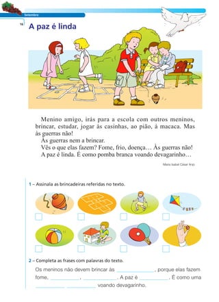 LER E COMPREENDER
Setembro
A paz é linda16
Menino amigo, irás para a escola com outros meninos,
brincar, estudar, jogar às casinhas, ao pião, à macaca. Mas
às guerras não!
Às guerras nem a brincar.
Vês o que elas fazem? Fome, frio, doença… Às guerras não!
A paz é linda. É como pomba branca voando devagarinho…
Maria Isabel César Anjo
1 – Assinala as brincadeiras referidas no texto.
Os meninos não devem brincar às , porque elas fazem
fome, , . A paz é . É como uma
voando devagarinho.
2 – Completa as frases com palavras do texto.
 