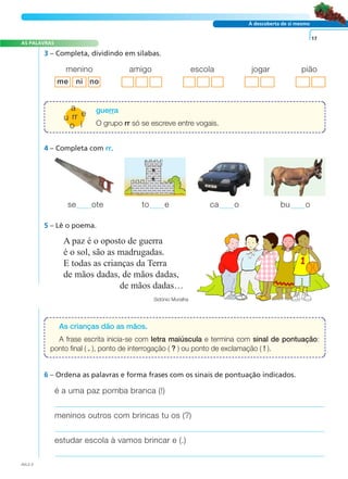 À descoberta de si mesmo
3 – Completa, dividindo em sílabas.
4 – Completa com rr.
A paz é o oposto de guerra
é o sol, são as madrugadas.
E todas as crianças da Terra
de mãos dadas, de mãos dadas,
de mãos dadas…
Sidónio Muralha
5 – Lê o poema.
6 – Ordena as palavras e forma frases com os sinais de pontuação indicados.
17
se ote to e ca o bu o
A FRASE E O TEXTO
AS PALAVRAS
menino amigo escola jogar pião
é a uma paz pomba branca (!)
meninos outros com brincas tu os (?)
estudar escola à vamos brincar e (.)
As crianças dão as mãos.
A frase escrita inicia-se com letra maiúscula e termina com sinal de pontuação:
ponto final ( . ), ponto de interrogação ( ? ) ou ponto de exclamação ( ! ).
guerra
O grupo rr só se escreve entre vogais.
AVL2-2
rr
o
a
e
i
u
me ni no
 