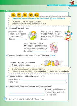 AS PALAVRAS
Descobrir inter-relações entre espaços
3 – Lê e completa as adivinhas.
4 – Sublinha, nas adivinhas do exercício anterior, os grupos ça e ço.
Joana Amor – .
Mano João – .
– Mano João! Oh, mano João!
– O que é, mana Joana?
5 – Copia do texto as primeiras falas das personagens.
? ponto de interrogação.
! ponto de exclamação.
. ponto final.
6 – Copia frases do texto que terminam com o sinal indicado.
7 – Escreve um pequeno diálogo entre dois animais.
19
Sou quadradinho Salto com desembaraço
Trabalho e não penso. Pareço de borracha e aço.
Limpo o narizinho Faço grande estardalhaço
Sou um . Sou um .
Gosto de ti em criança
Mas depois, quando cresço,
Só me serves de lembrança.
És o meu .
Certa manhã ela deitou a cabecita de fora da casca, que tinha um coração.
O c tem valor de s junto das vogais e e i.
Antes de a, o, u precisa de cedilha para se ler s.
O texto apresenta uma conversa, um diálogo.
No início de cada fala, escreve-se um travessão ( – ). Cada fala é um parágrafo.
ça ce ci ço çu
A FRASE E O TEXTO
 