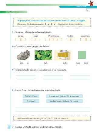 A FRASE E O TEXTO
AS PALAVRAS
Cuidar da saúde
3 – Separa as sílabas das palavras do texto.
4 – Completa com os grupos que faltam.
5 – Copia do texto os nomes iniciados com letra maiúscula.
6 – Forma frases com estes grupos, segundo o texto.
7 – Escreve um texto sobre as vindimas na tua região.
21
Hoje trago-te uma coisa da terra que é bonita e tem lá dentro a alegria.
Os grupos de duas consoantes (tr, gr, dr, pr, ...) pertencem à mesma sílaba.
As frases dividem-se em grupos que concordam entre si.
praia trago Primavera frutos grandes
pe a evo ade qua ado
Os homens
O rapaz
trouxe um presente à menina.
colhem os cachos de uvas.
 