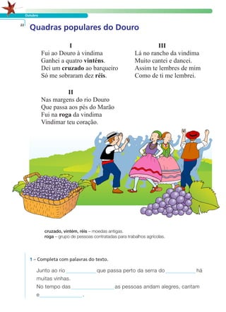 I III
Fui ao Douro à vindima Lá no rancho da vindima
Ganhei a quatro vinténs. Muito cantei e dancei.
Dei um cruzado ao barqueiro Assim te lembres de mim
Só me sobraram dez réis. Como de ti me lembrei.
II
Nas margens do rio Douro
Que passa aos pés do Marão
Fui na roga da vindima
Vindimar teu coração.
Outubro
Quadras populares do Douro22
cruzado, vintém, réis – moedas antigas.
roga – grupo de pessoas contratadas para trabalhos agrícolas.
1 – Completa com palavras do texto.
Junto ao rio que passa perto da serra do há
muitas vinhas.
No tempo das as pessoas andam alegres, cantam
e .
LER E COMPREENDER
 